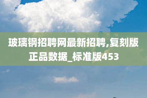 玻璃钢招聘网最新招聘,复刻版正品数据_标准版453