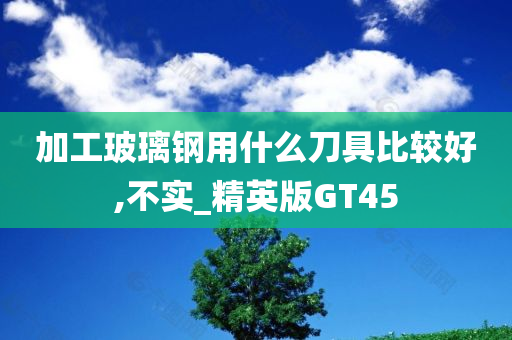 加工玻璃钢用什么刀具比较好,不实_精英版GT45