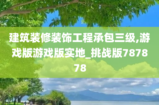 建筑装修装饰工程承包三级,游戏版游戏版实地_挑战版787878