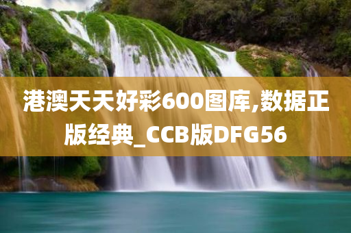 港澳天天好彩600图库,数据正版经典_CCB版DFG56