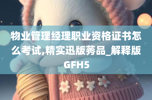 物业管理经理职业资格证书怎么考试,精实迅版莠品_解释版GFH5