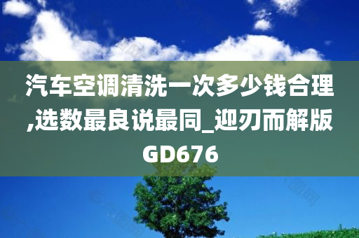 汽车空调清洗一次多少钱合理,选数最良说最同_迎刃而解版GD676