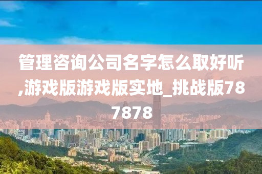 管理咨询公司名字怎么取好听,游戏版游戏版实地_挑战版787878