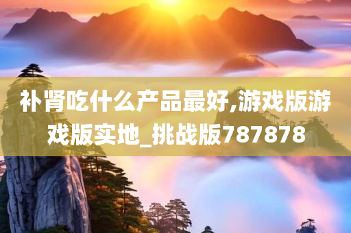 补肾吃什么产品最好,游戏版游戏版实地_挑战版787878