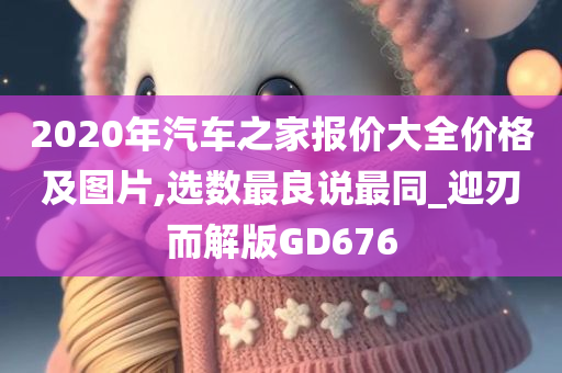 2020年汽车之家报价大全价格及图片,选数最良说最同_迎刃而解版GD676