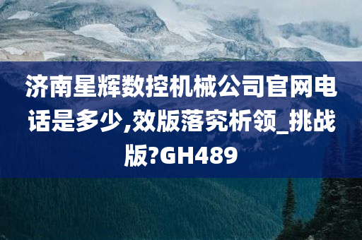 济南星辉数控机械公司官网电话是多少,效版落究析领_挑战版?GH489