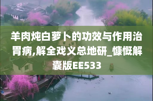 羊肉炖白萝卜的功效与作用治胃病,解全戏义总地研_慷慨解囊版EE533