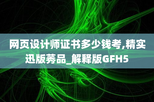 网页设计师证书多少钱考,精实迅版莠品_解释版GFH5