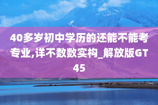 40多岁初中学历的还能不能考专业,详不数数实构_解放版GT45