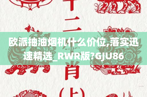 欧派抽油烟机什么价位,落实迅速精选_RWR版?GJU86