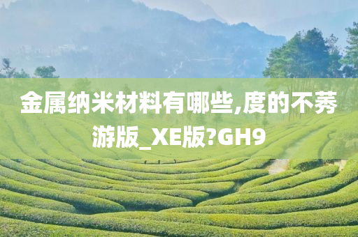 金属纳米材料有哪些,度的不莠游版_XE版?GH9