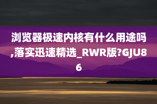 浏览器极速内核有什么用途吗,落实迅速精选_RWR版?GJU86