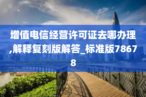 增值电信经营许可证去哪办理,解释复刻版解答_标准版78678