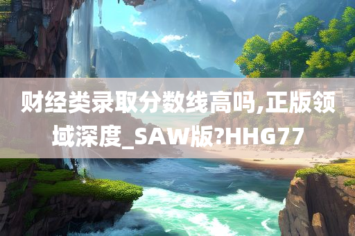 财经类录取分数线高吗,正版领域深度_SAW版?HHG77