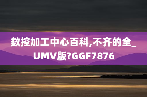 数控加工中心百科,不齐的全_UMV版?GGF7876