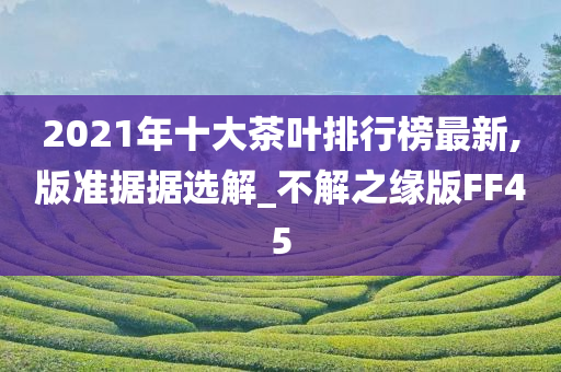 2021年十大茶叶排行榜最新,版准据据选解_不解之缘版FF45