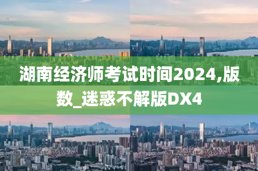 湖南经济师考试时间2024,版数_迷惑不解版DX4