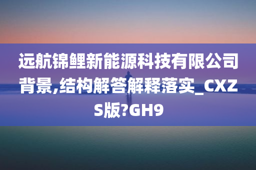 远航锦鲤新能源科技有限公司背景,结构解答解释落实_CXZS版?GH9