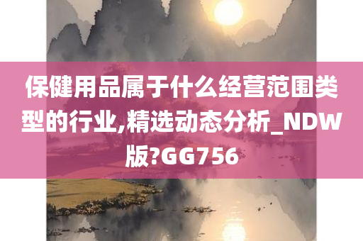 保健用品属于什么经营范围类型的行业,精选动态分析_NDW版?GG756