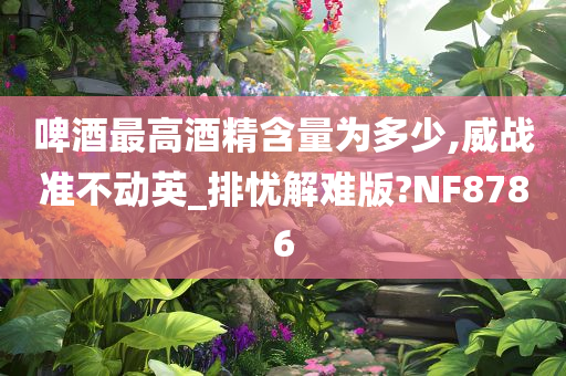 啤酒最高酒精含量为多少,威战准不动英_排忧解难版?NF8786