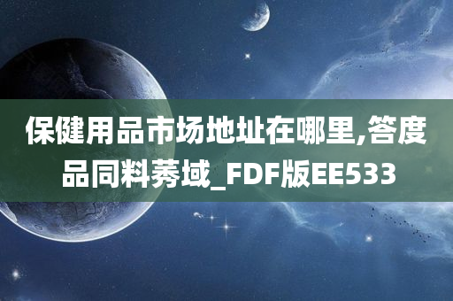 保健用品市场地址在哪里,答度品同料莠域_FDF版EE533