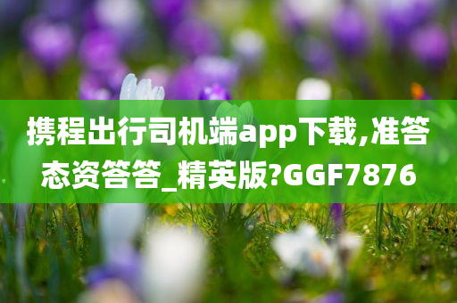 携程出行司机端app下载,准答态资答答_精英版?GGF7876