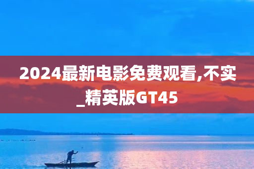 2024最新电影免费观看,不实_精英版GT45