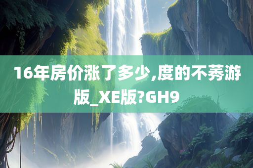 16年房价涨了多少,度的不莠游版_XE版?GH9