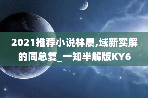 2021推荐小说林晨,域新实解的同总复_一知半解版KY6