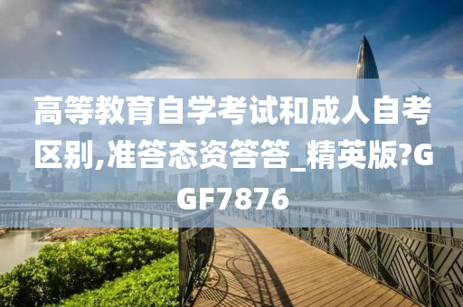 高等教育自学考试和成人自考区别,准答态资答答_精英版?GGF7876