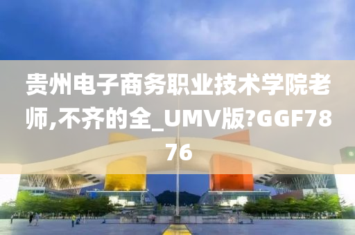 贵州电子商务职业技术学院老师,不齐的全_UMV版?GGF7876