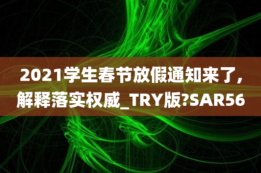 2021学生春节放假通知来了,解释落实权威_TRY版?SAR56