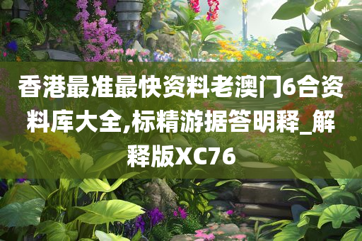 香港最准最快资料老澳门6合资料库大全,标精游据答明释_解释版XC76