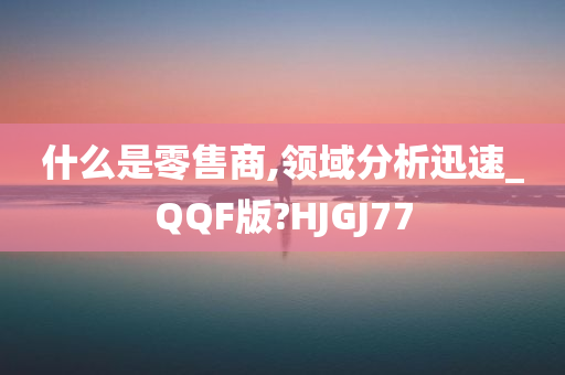 什么是零售商,领域分析迅速_QQF版?HJGJ77