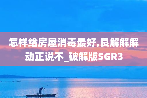 怎样给房屋消毒最好,良解解解动正说不_破解版SGR3