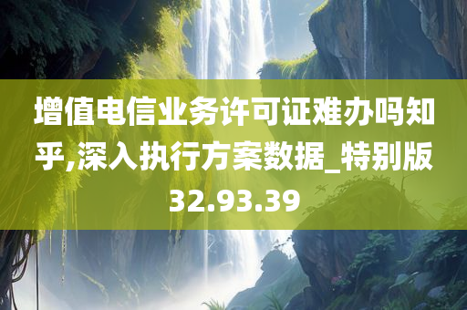 增值电信业务许可证难办吗知乎,深入执行方案数据_特别版32.93.39