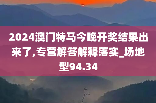 2024澳门特马今晚开奖结果出来了,专营解答解释落实_场地型94.34