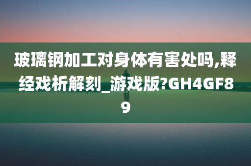 玻璃钢加工对身体有害处吗,释经戏析解刻_游戏版?GH4GF89