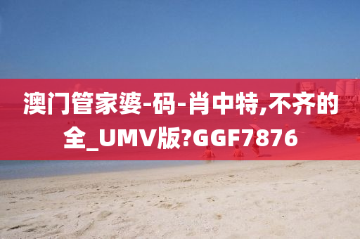 澳门管家婆-码-肖中特,不齐的全_UMV版?GGF7876