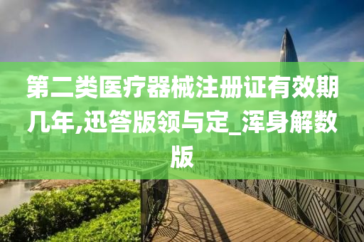 第二类医疗器械注册证有效期几年,迅答版领与定_浑身解数版