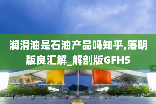 润滑油是石油产品吗知乎,落明版良汇解_解剖版GFH5