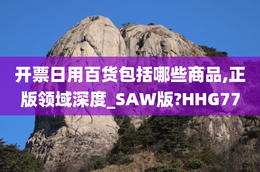 开票日用百货包括哪些商品,正版领域深度_SAW版?HHG77