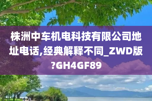 株洲中车机电科技有限公司地址电话,经典解释不同_ZWD版?GH4GF89