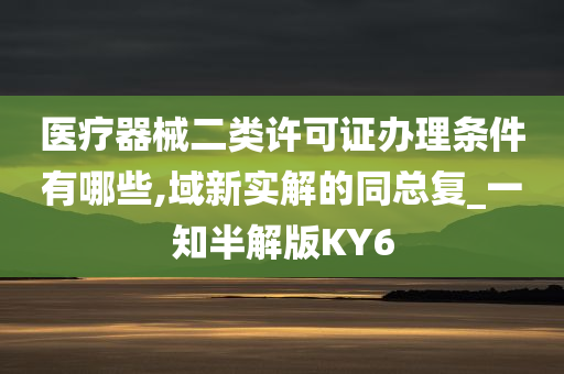 医疗器械二类许可证办理条件有哪些,域新实解的同总复_一知半解版KY6