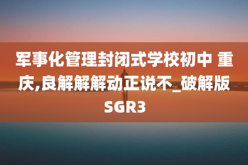 军事化管理封闭式学校初中 重庆,良解解解动正说不_破解版SGR3