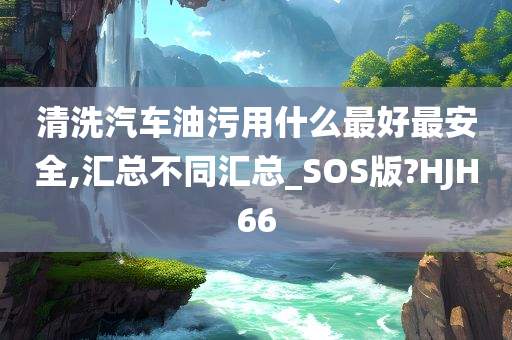 清洗汽车油污用什么最好最安全,汇总不同汇总_SOS版?HJH66