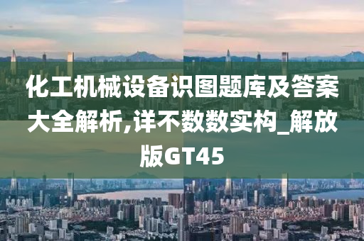 化工机械设备识图题库及答案大全解析,详不数数实构_解放版GT45