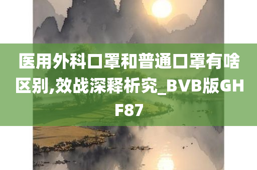 医用外科口罩和普通口罩有啥区别,效战深释析究_BVB版GHF87