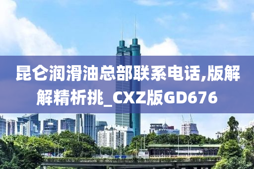 昆仑润滑油总部联系电话,版解解精析挑_CXZ版GD676