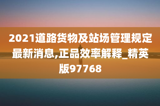 2021道路货物及站场管理规定最新消息,正品效率解释_精英版97768